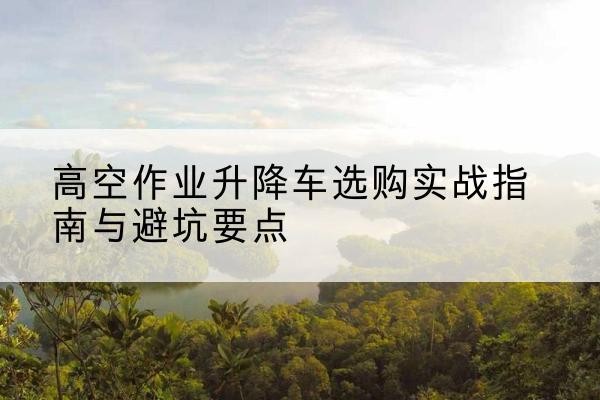 横州升降车怎么选-高空作业升降车选购实战指南与避坑要点