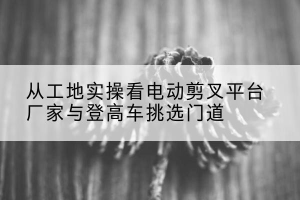 横州电动剪叉升降平台厂家-从工地实操看电动剪叉平台厂家与登高车挑选门道