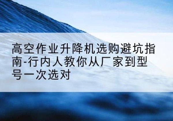 横州升降平台厂家-高空作业升降机选购避坑指南-行内人教你从厂家到型号一次选对