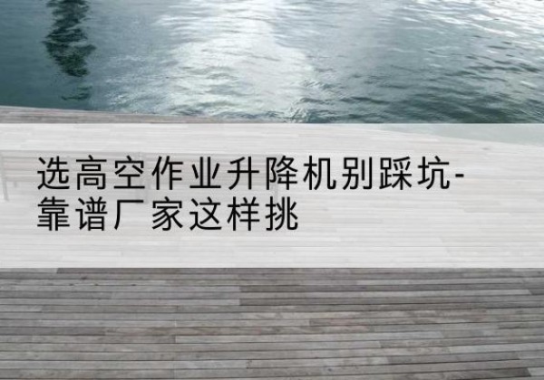 横州剪叉式升降机厂家-选高空作业升降机别踩坑-靠谱厂家这样挑