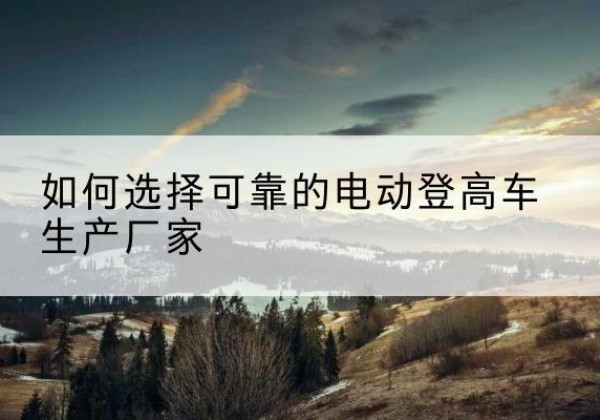 横州电动登高车厂家-如何选择可靠的电动登高车生产厂家