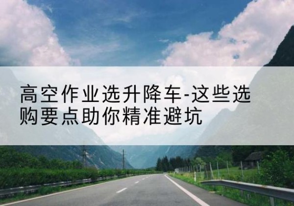 横州升降车厂家-高空作业选升降车-这些选购要点助你*避坑