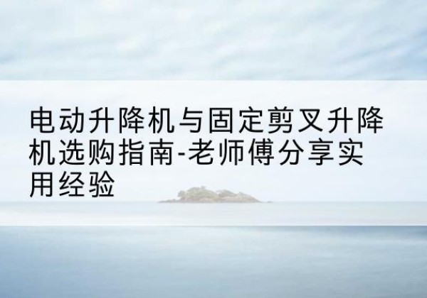 横州电动升降机怎么选-电动升降机与固定剪叉升降机选购指南-老师傅分享实用经验