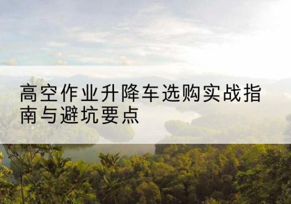 横州升降车怎么选-高空作业升降车选购实战指南与避坑要点