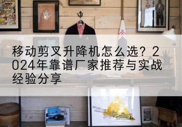 横州升降平台厂家推荐-移动剪叉升降机怎么选？2024年靠谱厂家推荐与实战经验分享